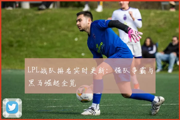 LPL战队排名实时更新：强队争霸与黑马崛起全览