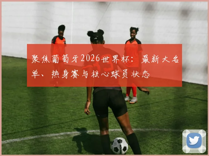 聚焦葡萄牙2026世界杯：最新大名单、热身赛与核心球员状态