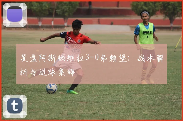 复盘阿斯顿维拉3-0弗赖堡：战术解析与进球集锦