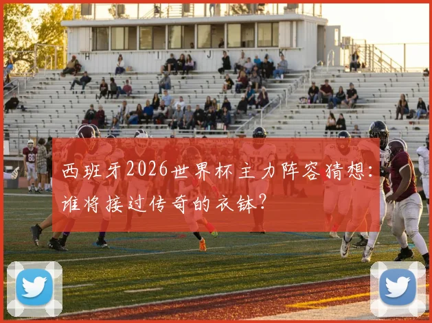 西班牙2026世界杯主力阵容猜想：谁将接过传奇的衣钵？