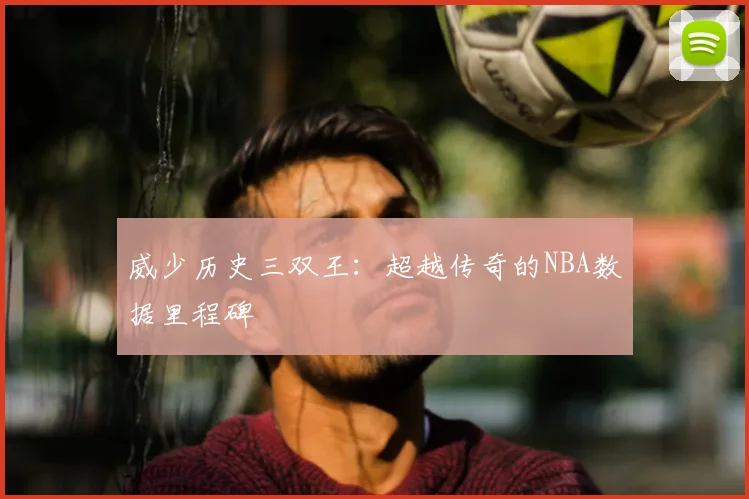 威少历史三双王：超越传奇的NBA数据里程碑