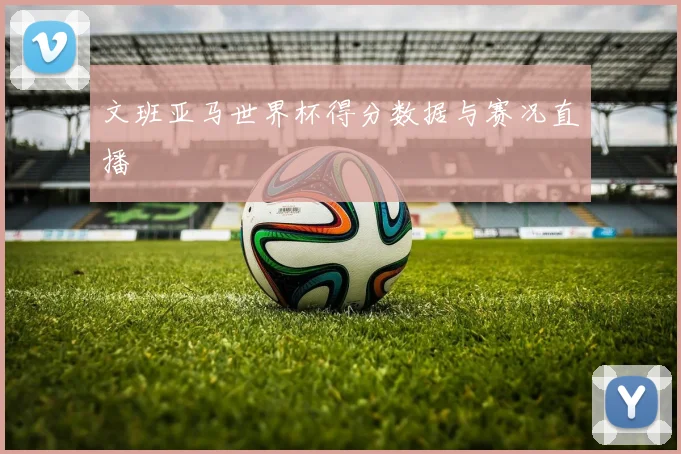 文班亚马世界杯得分数据与赛况直播