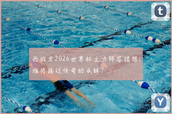 西班牙2026世界杯主力阵容猜想：谁将接过传奇的衣钵？