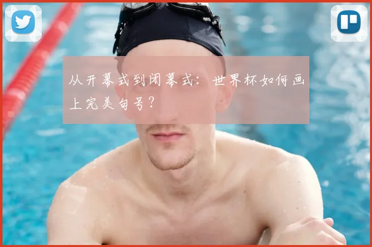 从开幕式到闭幕式:世界杯如何画上完美句号?