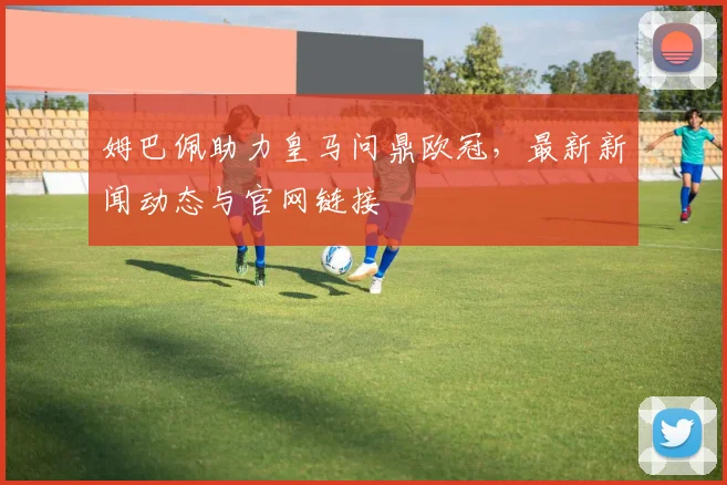 姆巴佩助力皇马问鼎欧冠，最新新闻动态与官网链接