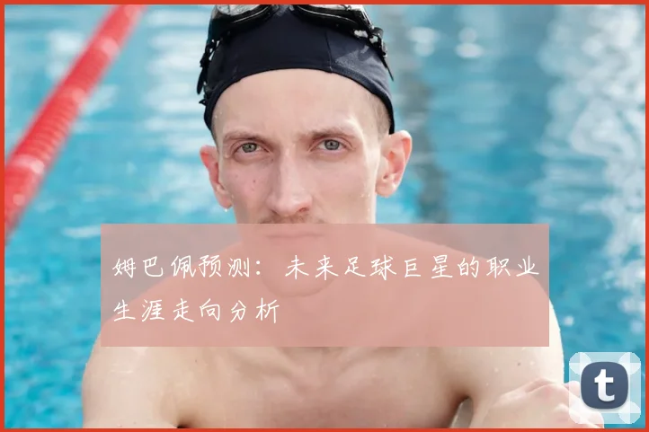 姆巴佩预测：未来足球巨星的职业生涯走向分析