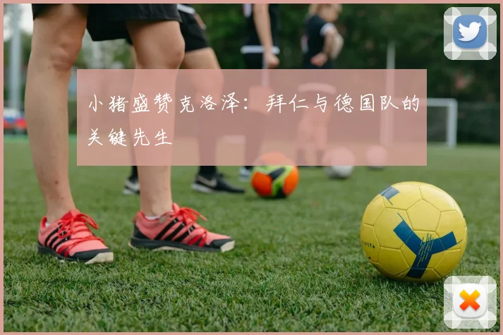 小猪盛赞克洛泽：拜仁与德国队的关键先生