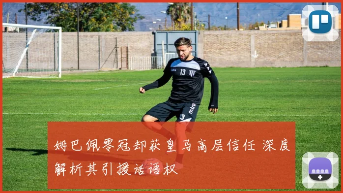 姆巴佩零冠却获皇马高层信任 深度解析其引援话语权