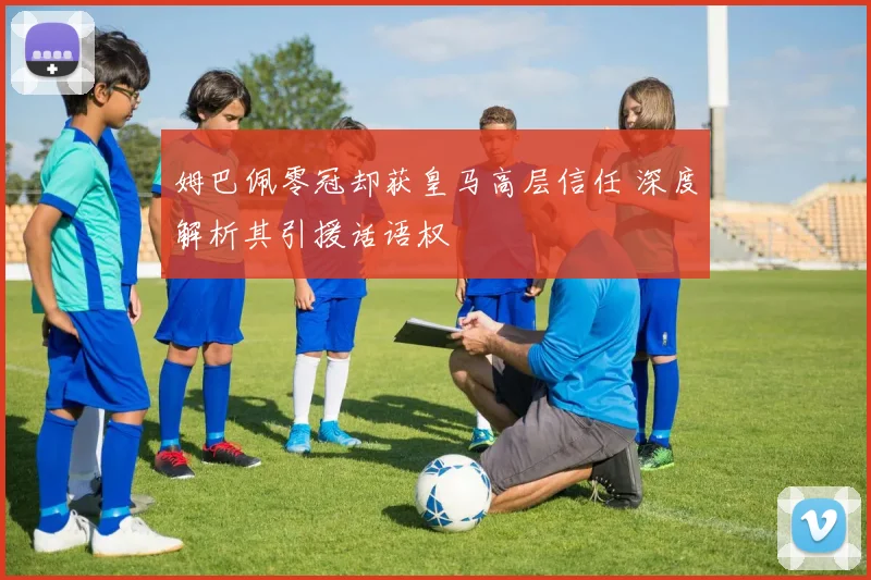 姆巴佩零冠却获皇马高层信任 深度解析其引援话语权