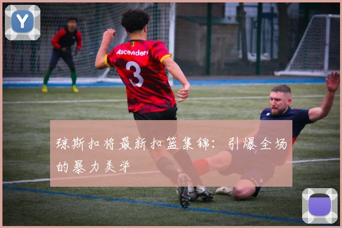 琼斯扣将最新扣篮集锦：引爆全场的暴力美学
