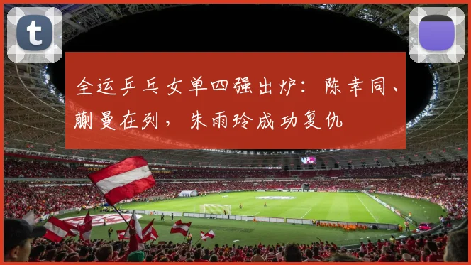 全运乒乓女单四强出炉：陈幸同、蒯曼在列，朱雨玲成功复仇