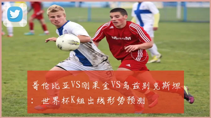 哥伦比亚VS刚果金VS乌兹别克斯坦：世界杯K组出线形势预测